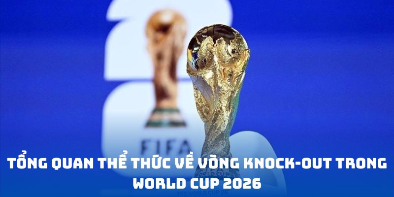Tổng quan thể thức về vòng knock-out trong World Cup 2026
